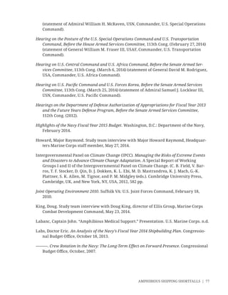 AMPHIBIOUS SHIPPING SHORTFALLS | 77
(statement of Admiral William H. McRaven, USN, Commander, U.S. Special Operations
Command).
Hearing on the Posture of the U.S. Special Operations Command and U.S. Transportation
Command, Before the House Armed Services Committee, 113th Cong. (February 27, 2014)
(statement of General William M. Fraser III, USAF, Commander, U.S. Transportation
Command).
Hearing on U.S. Central Command and U.S. Africa Command, Before the Senate Armed Ser-
vices Committee, 113th Cong. (March 6, 2014) (statement of General David M. Rodriguez,
USA, Commander, U.S. Africa Command).
Hearing on U.S. Paciﬁc Command and U.S. Forces Korea, Before the Senate Armed Services
Committee, 113th Cong. (March 25, 2014) (statement of Admiral Samuel J. Locklear III,
USN, Commander, U.S. Paciﬁc Command).
Hearings on the Department of Defense Authorization of Appropriations for Fiscal Year 2013
and the Future Years Defense Program, Before the Senate Armed Services Committee,
112th Cong. (2012).
Highlights of the Navy Fiscal Year 2015 Budget. Washington, D.C.: Department of the Navy,
February 2014.
Howard, Major Raymond. Study team interview with Major Howard Raymond, Headquar-
ters Marine Corps staff member, May 27, 2014.
Intergovernmental Panel on Climate Change (IPCC). Managing the Risks of Extreme Events
and Disasters to Advance Climate Change Adaptation. A Special Report of Working
Groups I and II of the Intergovernmental Panel on Climate Change. (C. B. Field, V. Bar-
ros, T. F. Stocker, D. Qin, D. J. Dokken, K. L. Ebi, M. D. Mastrandrea, K. J. Mach, G.-K.
Plattner, S. K. Allen, M. Tignor, and P. M. Midgley (eds.). Cambridge University Press,
Cambridge, UK, and New York, NY, USA, 2012, 582 pp.
Joint Operating Environment 2010. Suffolk VA: U.S. Joint Forces Command, February 18,
2010.
King, Doug. Study team interview with Doug King, director of Ellis Group, Marine Corps
Combat Development Command, May 23, 2014.
Labanc, Captain John. “Amphibious Medical Support.” Presentation. U.S. Marine Corps. n.d.
Labs, Doctor Eric. An Analysis of the Navy’s Fiscal Year 2014 Shipbuilding Plan. Congressio-
nal Budget Oﬃce, October 18, 2013.
———. Crew Rotation in the Navy: The Long-Term Effect on Forward Presence. Congressional
Budget Oﬃce, October, 2007.
 