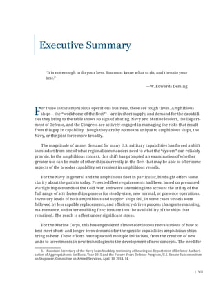 | VII
Executive Summary
“It is not enough to do your best. You must know what to do, and then do your
best.”
—W. Edwards Deming
For those in the amphibious operations business, these are tough times. Amphibious
ships—the “workhorse of the ﬂeet”1
—are in short supply, and demand for the capabili-
ties they bring to the table shows no sign of abating. Navy and Marine leaders, the Depart-
ment of Defense, and the Congress are actively engaged in managing the risks that result
from this gap in capability, though they are by no means unique to amphibious ships, the
Navy, or the joint force more broadly.
The magnitude of unmet demand for many U.S. military capabilities has forced a shift
in mindset from one of what regional commanders need to what the “system” can reliably
provide. In the amphibious context, this shift has prompted an examination of whether
greater use can be made of other ships currently in the ﬂeet that may be able to offer some
aspects of the broader capability set resident in amphibious vessels.
For the Navy in general and the amphibious ﬂeet in particular, hindsight offers some
clarity about the path to today. Projected ﬂeet requirements had been based on presumed
warﬁghting demands of the Cold War, and were late taking into account the utility of the
full range of attributes ships possess for steady-state, new normal, or presence operations.
Inventory levels of both amphibious and support ships fell, in some cases vessels were
followed by less capable replacements, and eﬃciency-driven process changes to manning,
maintenance, and other enabling functions ate into the availability of the ships that
remained. The result is a ﬂeet under signiﬁcant stress.
For the Marine Corps, this has engendered almost continuous reevaluations of how to
best meet short- and longer-term demands for the speciﬁc capabilities amphibious ships
bring to bear. These efforts have spawned multiple initiatives, from the creation of new
units to investments in new technologies to the development of new concepts. The need for
1. Assistant Secretary of the Navy Sean Stackley, testimony at hearing on Department of Defense Authori-
zation of Appropriations for Fiscal Year 2015 and the Future Years Defense Program, U.S. Senate Subcommittee
on Seapower, Committee on Armed Services, April 10, 2014, 14.
 