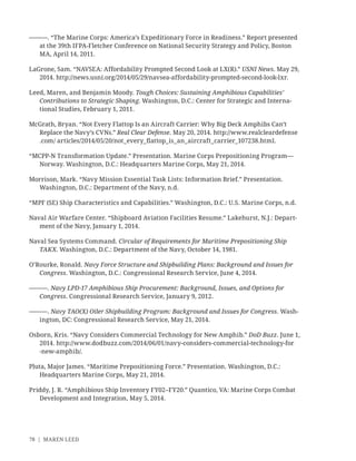 78 | MAREN LEED
———. “The Marine Corps: America’s Expeditionary Force in Readiness.” Report presented
at the 39th IFPA-Fletcher Conference on National Security Strategy and Policy, Boston
MA, April 14, 2011.
LaGrone, Sam. “NAVSEA: Affordability Prompted Second Look at LX(R).” USNI News. May 29,
2014. http://news.usni.org/2014/05/29/navsea-affordability-prompted-second-look-lxr.
Leed, Maren, and Benjamin Moody. Tough Choices: Sustaining Amphibious Capabilities’
Contributions to Strategic Shaping. Washington, D.C.: Center for Strategic and Interna-
tional Studies, February 1, 2011.
McGrath, Bryan. “Not Every Flattop Is an Aircraft Carrier: Why Big Deck Amphibs Can’t
Replace the Navy’s CVNs.” Real Clear Defense. May 20, 2014. http://www.realcleardefense
.com/ articles/2014/05/20/not_every_ﬂattop_is_an_aircraft_carrier_107238.html.
“MCPP-N Transformation Update.” Presentation. Marine Corps Prepositioning Program—
Norway. Washington, D.C.: Headquarters Marine Corps, May 21, 2014.
Morrison, Mark. “Navy Mission Essential Task Lists: Information Brief.” Presentation.
Washington, D.C.: Department of the Navy, n.d.
“MPF (SE) Ship Characteristics and Capabilities.” Washington, D.C.: U.S. Marine Corps, n.d.
Naval Air Warfare Center. “Shipboard Aviation Facilities Resume.” Lakehurst, N.J.: Depart-
ment of the Navy, January 1, 2014.
Naval Sea Systems Command. Circular of Requirements for Maritime Prepositioning Ship
TAKX. Washington, D.C.: Department of the Navy, October 14, 1981.
O’Rourke, Ronald. Navy Force Structure and Shipbuilding Plans: Background and Issues for
Congress. Washington, D.C.: Congressional Research Service, June 4, 2014.
———. Navy LPD-17 Amphibious Ship Procurement: Background, Issues, and Options for
Congress. Congressional Research Service, January 9, 2012.
———. Navy TAO(X) Oiler Shipbuilding Program: Background and Issues for Congress. Wash-
ington, DC: Congressional Research Service, May 21, 2014.
Osborn, Kris. “Navy Considers Commercial Technology for New Amphib.” DoD Buzz. June 1,
2014. http://www.dodbuzz.com/2014/06/01/navy-considers-commercial-technology-for
-new-amphib/.
Pluta, Major James. “Maritime Prepositioning Force.” Presentation. Washington, D.C.:
Headquarters Marine Corps, May 21, 2014.
Priddy, J. R. “Amphibious Ship Inventory FY02–FY20.” Quantico, VA: Marine Corps Combat
Development and Integration, May 5, 2014.
 