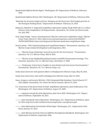 AMPHIBIOUS SHIPPING SHORTFALLS | 79
Quadrennial Defense Review Report. Washington, DC: Department of Defense, February
2010.
Quadrennial Defense Review 2014. Washington, DC: Department of Defense, February 2014.
“Remarks by Secretary Hagel and Gen. Dempsey on the ﬁscal year 2015 budget preview in
the Pentagon Brieﬁng Room.” Department of Defense. February 24, 2014.
Robinson, Matthew T. Integrated Amphibious Operations Update Study (DON Lift 2+): A Short
History of the Amphibious Lift Requirement. Alexandria, VA: Center for Naval Analy-
ses, July 2002.
Seck, Hope Hodge. “Amos, retired generals: Marines need more amphibious ships,” Marine
Corps Times, March 27, 2014. http://www.marinecorpstimes.com/article/20140327
/NEWS/304070018/ Amos-retired-generals-Marines-need-more-amphibious-ships.
Strock, James. “2013 Seabasing Required Capabilities Report.” Presentation. Quantico, VA:
Marine Corps Combat Development and Integration, 2013.
———. “Marine Corps Seabasing: ‘Assured Access for the 21st Century.’” Presentation.
Quantico, VA: U.S. Marine Corps, March 2014.
———. “Marine Corps Shipbuilding Requirements and MPS Enhancement Strategy.” Pre-
sentation. Quantico, VA: U.S. Marine Corps, November 17, 2009.
———. “Seabasing: A Joint Force Enabler in Area-Denial and Anti-Access Environments.”
Presentation. Quantico, VA.: U.S. Marine Corps, n.d.
Study team interview with general oﬃcer in Headquarters Marine Corps, May 30, 2014.
Study team interviews with staff in Headquarters Marine Corps, May 21, 2014.
Suess, Gregory, and Lynette McClain. CNA’s Integrated Ship Database: Fourth Quarter CY
2012 Update. Alexandria, VA: Center for Naval Analysis, March 25, 2014.
U.S. Chairman of the Joint Chiefs of Staff. Amphibious Operations, Joint Publication 3-02.
Washington, D.C: Department of Defense, August 10, 2009.
———. Capstone Concept for Joint Operations, Joint Force 2020. Washington, D.C.: Depart-
ment of Defense, September 10, 2012.
———. Joint Concept for Entry Operations. Washington, D.C.: Department of Defense, April
14, 2014. http://www.dtic.mil/doctrine/concepts/joint_concepts/jceo.pdf.
———. Joint Information Environment White Paper. Washington, D.C.: Department of De-
fense, January 22, 2013.
———. Joint Mission Essential Task List (JMETL) Development Handbook. Washington, D.C.:
Department of Defense, September 2002.
 