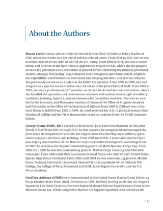 | 81
Maren Leed is senior adviser with the Harold Brown Chair in Defense Policy Studies at
CSIS, where she works on a variety of defense-related issues. From 2011 to 2012, she served
as senior adviser to the chief of staff of the U.S. Army. From 2009 to 2011, she was a senior
fellow and director of the New Defense Approaches Project at CSIS, where she led projects
on military personnel costs, the future of ground forces, reforming the military personnel
system, strategic forecasting, organizing for electromagnetic spectrum control, amphibi-
ous capabilities’ contributions to deterrence and shaping missions, and service cultures..
She previously served as an analyst at the RAND Corporation. From 2005 to 2008, she was
assigned as a special assistant to the vice chairman of the Joint Chiefs of Staff. From 2001 to
2005, she was a professional staff member on the Senate Armed Services Committee, where
she handled the operation and maintenance accounts and conducted oversight of military
readiness, training, logistics, and maintenance for committee members. She was an ana-
lyst in the Economic and Manpower Analysis Division of the Oﬃce of Program Analysis
and Evaluation in the Oﬃce of the Secretary of Defense from 2000 to 2001and was a doc-
toral fellow at RAND from 1995 to 1999. Dr. Leed received her A.B. in political science from
Occidental College and her Ph.D. in quantitative policy analysis from the RAND Graduate
School.
George Flynn (USMC, Ret.) served as the director, Joint Force Development for the Joint
Chiefs of Staff from 2011 through 2013. In this capacity, he reorganized and managed the
Joint Force Development Directorate, the organization that develops new military opera-
tional, concepts, doctrine, and training. From 2008 until 2011, Lieutenant General Flynn
was deputy commandant of the Marine Corps for Combat Development and Integration.
In 2007, he served as the deputy commanding general of Multi-National Corps Iraq. From
2006 until 2007 he was the commanding general, Marine Corps Training and Education
Command. From 2004 until 2006 Lieutenant General Flynn was chief of staff, United States
Special Operations Command. From 2002 until 2004 he was commanding general, Marine
Corps Training Command. Lieutenant General Flynn is a graduate of the National War
College, the College of Naval Command and Staff, Salve Regina University, and the U.S.
Naval Academy.
Geoffrey Anthony (USMC) was commissioned in the United States Marine Corps following
his graduation from Texas A&M University in 1992. Initially serving in Marine Air Support
Squadron 1 in North Carolina, he twice deployed aboard Marine Expeditionary Units to the
Mediterranean Sea. While assigned to Marine Air Support Squadron 3, he served as the
About the Authors
 