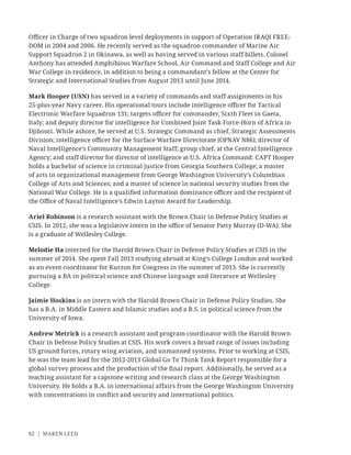 82 | MAREN LEED
Oﬃcer in Charge of two squadron level deployments in support of Operation IRAQI FREE-
DOM in 2004 and 2006. He recently served as the squadron commander of Marine Air
Support Squadron 2 in Okinawa, as well as having served in various staff billets. Colonel
Anthony has attended Amphibious Warfare School, Air Command and Staff College and Air
War College in residence, in addition to being a commandant’s fellow at the Center for
Strategic and International Studies from August 2013 until June 2014.
Mark Hooper (USN) has served in a variety of commands and staff assignments in his
25-plus-year Navy career. His operational tours include intelligence oﬃcer for Tactical
Electronic Warfare Squadron 131; targets oﬃcer for commander, Sixth Fleet in Gaeta,
Italy; and deputy director for intelligence for Combined Joint Task Force-Horn of Africa in
Djibouti. While ashore, he served at U.S. Strategic Command as chief, Strategic Assessments
Division; intelligence oﬃcer for the Surface Warfare Directorate (OPNAV N86); director of
Naval Intelligence’s Community Management Staff; group chief, at the Central Intelligence
Agency; and staff director for director of intelligence at U.S. Africa Command. CAPT Hooper
holds a bachelor of science in criminal justice from Georgia Southern College; a master
of arts in organizational management from George Washington University’s Columbian
College of Arts and Sciences; and a master of science in national security studies from the
National War College. He is a qualiﬁed information dominance oﬃcer and the recipient of
the Oﬃce of Naval Intelligence’s Edwin Layton Award for Leadership.
Ariel Robinson is a research assistant with the Brown Chair in Defense Policy Studies at
CSIS. In 2012, she was a legislative intern in the oﬃce of Senator Patty Murray (D-WA). She
is a graduate of Wellesley College.
Melodie Ha interned for the Harold Brown Chair in Defense Policy Studies at CSIS in the
summer of 2014. She spent Fall 2013 studying abroad at King’s College London and worked
as an event coordinator for Kurzon for Congress in the summer of 2013. She is currently
pursuing a BA in political science and Chinese language and literature at Wellesley
College.
Jaimie Hoskins is an intern with the Harold Brown Chair in Defense Policy Studies. She
has a B.A. in Middle Eastern and Islamic studies and a B.S. in political science from the
University of Iowa.
Andrew Metrick is a research assistant and program coordinator with the Harold Brown
Chair in Defense Policy Studies at CSIS. His work covers a broad range of issues including
US ground forces, rotary wing aviation, and unmanned systems. Prior to working at CSIS,
he was the team lead for the 2012-2013 Global Go To Think Tank Report responsible for a
global survey process and the production of the ﬁnal report. Additionally, he served as a
teaching assistant for a capstone writing and research class at the George Washington
University. He holds a B.A. in international affairs from the George Washington University
with concentrations in conﬂict and security and international politics.
 