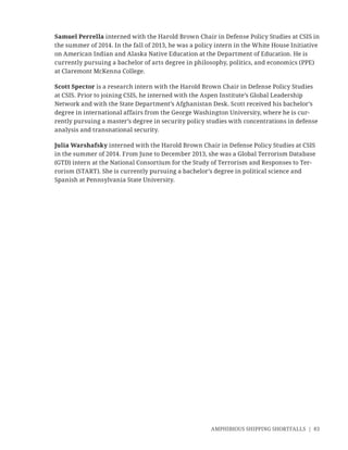 AMPHIBIOUS SHIPPING SHORTFALLS | 83
Samuel Perrella interned with the Harold Brown Chair in Defense Policy Studies at CSIS in
the summer of 2014. In the fall of 2013, he was a policy intern in the White House Initiative
on American Indian and Alaska Native Education at the Department of Education. He is
currently pursuing a bachelor of arts degree in philosophy, politics, and economics (PPE)
at Claremont McKenna College.
Scott Spector is a research intern with the Harold Brown Chair in Defense Policy Studies
at CSIS. Prior to joining CSIS, he interned with the Aspen Institute’s Global Leadership
Network and with the State Department’s Afghanistan Desk. Scott received his bachelor’s
degree in international affairs from the George Washington University, where he is cur-
rently pursuing a master’s degree in security policy studies with concentrations in defense
analysis and transnational security.
Julia Warshafsky interned with the Harold Brown Chair in Defense Policy Studies at CSIS
in the summer of 2014. From June to December 2013, she was a Global Terrorism Database
(GTD) intern at the National Consortium for the Study of Terrorism and Responses to Ter-
rorism (START). She is currently pursuing a bachelor’s degree in political science and
Spanish at Pennsylvania State University.
 