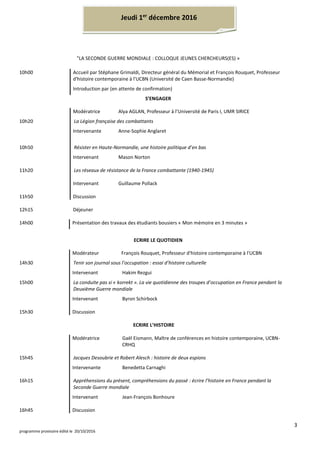 3
programme provisoire édité le 20/10/2016
"LA SECONDE GUERRE MONDIALE : COLLOQUE JEUNES CHERCHEURS(ES) »
10h00 Accueil par Stéphane Grimaldi, Directeur général du Mémorial et François Rouquet, Professeur
d'histoire contemporaine à l'UCBN (Université de Caen Basse-Normandie)
Introduction par (en attente de confirmation)
S’ENGAGER
Modératrice Alya AGLAN, Professeur à l’Université de Paris I, UMR SIRICE
10h20 La Légion française des combattants
Intervenante Anne-Sophie Anglaret
10h50 Résister en Haute-Normandie, une histoire politique d’en bas
Intervenant Mason Norton
11h20 Les réseaux de résistance de la France combattante (1940-1945)
Intervenant Guillaume Pollack
11h50 Discussion
12h15 Déjeuner
14h00 Présentation des travaux des étudiants bousiers « Mon mémoire en 3 minutes »
ECRIRE LE QUOTIDIEN
Modérateur François Rouquet, Professeur d'histoire contemporaine à l'UCBN
14h30 Tenir son journal sous l’occupation : essai d’histoire culturelle
Intervenant Hakim Rezgui
15h00 La conduite pas si « korrekt ». La vie quotidienne des troupes d’occupation en France pendant la
Deuxième Guerre mondiale
Intervenant Byron Schirbock
15h30 Discussion
ECRIRE L’HISTOIRE
Modératrice Gaël Eismann, Maître de conférences en histoire contemporaine, UCBN-
CRHQ
15h45 Jacques Desoubrie et Robert Alesch : histoire de deux espions
Intervenante Benedetta Carnaghi
16h15 Appréhensions du présent, compréhensions du passé : écrire l’histoire en France pendant la
Seconde Guerre mondiale
Intervenant Jean-François Bonhoure
16h45 Discussion
Jeudi 1er
décembre 2016
 