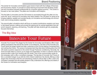 Brand Positioning
Innovate Your Future
The Big Idea
Innovate Your Future! This slogan for the Center for Innovation and Analytics offers major
selling propositions that will aid the Center in its endeavors. The first is that Innovate your
Future gives the target market and later customers at the CIA the feeling of empowerment
and owning their future. This sense of empowerment they feel when thinking about the CIA
will create a positive response to the center through Pavlovian conditioning. Secondly, the
word Innovate helps to conjure up an image and expectation of what a customer at the CIA
would be able to gain from working with the center. One of the communication goals for
this campaign was to offer a consistent message. The big idea of Innovate Your Future of-
fers a consistent slogan to go with the CIA’s mission statement. By directly offering a clear
slogan that showcases what the CIA advertising mediums will be able to offer a clear and
consistent message that will enable people to fully understand the offerings and ideals of
the Center for Innovation and Analytics.
Brand Positioning and The Big Idea
The Center for Innovation and Analytics goes hand-in-hand with the College of Business
and Economics mission “to provide an active learning environment that develops analyt-
ical and innovative business professionals for a dynamic global economy”. The Center is
focused on two main pillars. The pillars are Innovation and Analytics.
The first pillar is Innovation and the CIA wishes to accomplish through this pillar is to be-
come the “go-to” resource for innovation and value creation.The CIA plans on doing so by
bringing together capable and cevoted faculty, an innovative and technology-rich environ-
ment, and a strong analytics capability.
The second pillar is Analytics which will focus on postive contributions analytics can have
in fact-based decison making and provide the opportunity for practial application that will
enrich research, teaching, and learning. This pillar will help students get into analytically
focused internships.
13
 