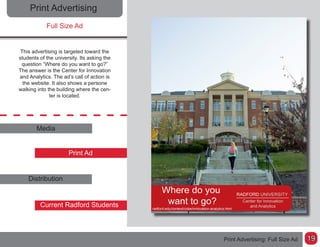 19
Print Advertising
Full Size Ad
This advertising is targeted toward the
students of the university. Its asking the
question “Where do you want to go?”
The answer is the Center for Innovation
and Analytics. The ad’s call of action is
the website. It also shows a persone
walking into the building where the cen-
ter is located.
Media
Print Ad
Distribution
Current Radford Students
Print Advertising: Full Size Ad
 