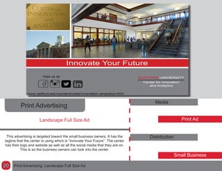 Print Advertising
Media
Print Ad
Distribution
Small Business
This advertising is targeted toward the small business owners. It has the
tagline that the center is using which is “Innovate Your Future”. The center
has their logo and website as well as all the social media that they are on.
This is so the business owners can look into the center.
Landscape Full Size Ad
Print Advertising: Landscape Full Size Ad20
 