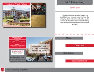Print Advertising
Direct Mail
This advertising is targeted toward the
small business owner around the New Riv-
er Valley. It will inform them that the center
is open. It shows the businesses that they
offer a membership program that involves
two tiers.
Media
Direct Mail
Distribution
Business Owners
Print Advertising: Direct Mail22
 