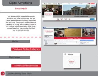 Digital Advertising
Social Media
This advertising is targeted toward the
students and small businesses. We will
create awareness with creating social me-
dia accounts. The primary target is always
checking up on the latest news and events
on multiple social media sites. Also, busi-
nesses have their own medias that they
use to promote events.
Media
Facebook, Twitter, Instagram
Distribution
Students and Businesses
Digital Advertising: Social Media24
 