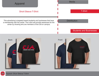 Apparel
Media
T-Shirt
Distribution
Students and Businesses
This advertising is targeted toward students and businesses that have
a membership with the center. The t-shirt will provide awareness for the
center by showing who are members of the CIA on campus.
Short Sleeve T-Shirt
FrontBack
Appearl: Short Sleeve T-Shirt26
 