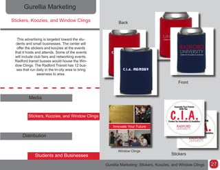 Gurellia Marketing
Stickers, Koozies, and Window Clings
This advertising is targeted toward the stu-
dents and small businesses. The center will
offer the stickers and koozies at the events
that it hosts and attends. Some of the events
will include club fairs and networking events.
Radford transit busses would house the Win-
dow Clings. The Radford Transit has 12 bus-
ses that run daily in the tri-city area to bring
awarness to area.
Media
Stickers, Koozies, and Window Clings
Distribution
Students and Businesses
Back
Front
Stickers
Gurellia Marketing: Stickers, Koozies, and Window Clings
Window Clings
27
 