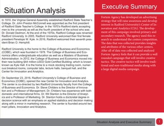Executive Summary
Situation Analysis
Situation Analysis and Executive Summary
Fortem Agency has developed an advertising
strategy that will raise awareness and develop
interest in Radford Universitiy’s Center of In-
novation and Analytics (CIA). The develop-
ment of this campaign involved primary and
secondary research. The agency used this re-
search to understand the centers competition.
The data that was collected provides insights
and attributes of the various other centers.
After all of data was collected and analyzed
Fortem Agency feels that it can provide a well
rounded campaign that will involve creative
tactics. The creative tactics will involve tradi-
tional and non-traditional media along with
a large digital media campaign.
In 1910, the Virginia General Assembly established Radford State Teacher’s
College. Dr. John Preston McConnell was appointed as the first president
of Radford State Teacher’s College. In the 1970’s Radford starts accepting
men to the university as will as the fourth president of the school who was
Dr. Donald Dedmon. At the end of the 1970s, Radford College was renamed
Radford University. In 2005, Radford University welcomed their first female
president Penelope W. Kyle. In 2016, Radford welcomed their seventh pres-
ident Brian O. Hemphill.
Radford University is the home to the College of Business and Economics
(COBE), which was founded in 1978. The College of Business and Eco-
nomics offers undergraduate education as well as a Masters of Business
Administration. In 2012, the College of Business and Economics moved into
their new building $44 million LEED Gold Certified Building; which is known
known as Kyle Hall. It is the home to a mock stocking trading room, numer-
ous breakout rooms, computer labs, lecture halls, banquet hall, and the
Center for Innovation and Analytics.
On September 23, 2016, Radford University’s College of Business and
Economics (COBE), opened the new Center for Innovation and Analytics.
The center is co-directed by two Radford University faculty from the College
of Business and Economics. Dr. Steve Childers is the Director of Innova-
tion and a Professor of Management. Dr. Childers has experience with both
domestic and international firms. Dr. Wil Stanton is the Director of Analyt-
ics and a Professor of Marketing. Dr. Stanton holds a doctoratal degree in
decision science with an emphasis on applied statistics and decision making
along with a minor in marketing research. The center is founded around two
main pillars, Innovation and Analytics.
1
 