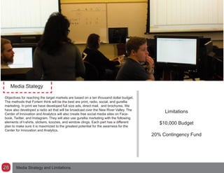 Media Stategy
Objectives for reaching the target markets are based on a ten thousand dollar budget.
The methods that Fortem think will be the best are print, radio, social, and gurellia
marketing. In print we have developed full size ads, direct mail, and brochures. We
have also developed a radio ad that will be broadcast over the New River Valley. The
Center of Innovation and Analytics will also create free social media sites on Face-
book, Twitter, and Instagram. They will also use gurellia marketing with the following
elements of t-shirts, stickers, koozies, and window clings. Each part has a different
plan to make sure it is maximized to the greatest potential for the awarness for the
Center for Innovation and Analytics.
Limitations
$10,000 Budget
20% Contingency Fund
Media Strategy and Limitations28
 