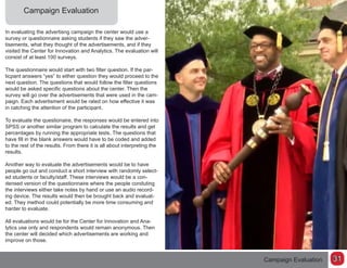 Campaign Evaluation
In evaluating the advertisng campaign the center would use a
survey or questionnaire asking students if they saw the adver-
tisements, what they thought of the advertisements, and if they
visited the Center for Innovation and Analytics. The evaluation will
consist of at least 100 surveys.
The questionnaire would start with two filter question. If the par-
ticpant answers “yes” to either question they would proceed to the
next question. The questions that would follow the filter questions
would be asked specific questions about the center. Then the
survey will go over the advertisements that were used in the cam-
paign. Each advertisment would be rated on how effective it was
in catching the attention of the participant.
To evaluate the questionaire, the responses would be entered into
SPSS or another similar program to calculate the results and get
percentages by running the appropriate tests. The questions that
have fill in the blank answers would have to be coded and added
to the rest of the results. From there it is all about interpreting the
results.
Another way to evaluate the advertisements would be to have
people go out and conduct a short interview with randomly select-
ed students or faculty/staff. These interviews would be a con-
densed version of the questionnaire where the people conduting
the interviews either take notes by hand or use an audio record-
ing device. The results would then be brought back and evaluat-
ed. They method could potentially be more time consuming and
harder to evaluate.
All evaluations would be for the Center for Innovation and Ana-
lytics use only and respondents would remain anonymous. Then
the center will decided which advertisements are working and
improve on those.
Campaign Evaluation 31
 
