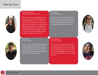 Meet the Team
Montana Crawford
Brand Management Specialist
Montana is a Senior at Radford Univer-
sity and is from The Plains, Virginia. She
is studying Recreation, Parks, and Tour-
ism with a concentration in Tourism and
Special Events and has two minors, one in
Marketing and the other in Appalachian
Studies. She promotes sustainable initia-
tives for the Radford University campus
as the Secretary of Sustainability for the
Student Government Association.
Lakyn Parks
Research Executive
Lakyn is a Senior at Radford University
and is from Grayson County, Virginia.
She is studying Marketing in the College
of Business and Economics. She enjoys
reading and painting in her free time.
Kyle Perdue
Creative Director
Kyle is a Senior at Radford University and
is from Franklin County, Virginia. He is
studying Media Studies with a concentra-
tion in Advertising and a minor in Mar-
keting. In his free time he enjoys submerg-
ing himself into a good book.
Thea Robinson
Account Executive
Thea is a Junior at Radford University
and is from Falls Church, Virginia. She is
studying Media Studies with a concentra-
tion in Advertising and a minor in Mar-
keting and Management. In her free time
she likes to cook meals from the Cooking
Network.
Meet the Team32
 