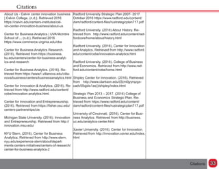 Citations
Citations
Radford University Strategic Plan 2007- 2017
October 2016 https://www.radford.edu/content/
dam/radford/content-files/rustrategicplan717.pdf
Radford University. (2016) About History. Re-
trieved from 	 http://www.radford.edu/content/rad-
fordcore/home/about/history.html
Radford University. (2016). Center for Innovation
and Analytics. Retrieved from http://www.radford.
edu/content/cobe/innovation-analytics.html
Radford University. (2016). College of Business
and Economics. Retrieved from http://www.rad-
ford.edu/content/cobe/home.html
Shipley Center for Innovation. (2016). Retrieved
from 	 http://www.clarkson.edu/(S(m0jyyrqzgx-
cadv55qjdis1as))/shipley/index.html
Strategic Plan 2013 – 2017. (2016) College of
Business and Economics Strategic Plan. Re-
trieved from https://www.radford.edu/content/
dam/radford/content-files/rustrategicplan717.pdf
University of Cincinnati. (2016). Center for Busi-
ness Analytics. Retrieved from http://business.
uc.edu/analytics-center.html
Xavier University. (2016). Center for Innovation.
Retrieved from http://innovation.xavier.edu/index.
html
About Us - Calvin center innovation business
| Calvin College. (n.d.). Retrieved 2016
https://calvin.edu/centers-institutes/cal-
vin-center-innovation-business/about-us
Center for Business Analytics | UVA McIntire
School of ... (n.d.). Retrieved 2016
https://www.commerce.virginia.edu/cba
Center for Business Analytics Research.
(2016). Retrieved from https://business.
ku.edu/centers/center-for-business-analyt-
ics-and-research
Center for Business Analytics. (2016). Re-
trieved from https://www1.villanova.edu/villa-
nova/business/centers/businessanalytics.html
Center for Innovation & Analytics. (2016). Re-
trieved from http://www.radford.edu/content/
cobe/innovation-analytics.html.
Center for Innovation and Entrepreneurship.
(2016). Retrieved from https://fisher.osu.edu/
centers-partnerships/cie	
Michigan State University. (2016). Innovation
and Entrepreneurship. Retrieved from http://
innovation.msu.edu/
NYU Stern. (2016). Center for Business
Analytics. Retrieved from http://www.stern.
nyu.edu/experience-stern/about/depart-
ments-centers-initiatives/centers-of-research/
center-for-business-analytics-2
33
 