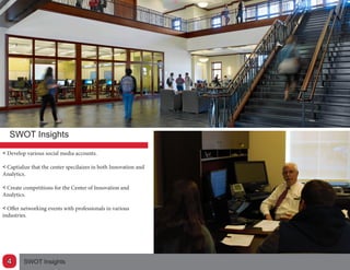 SWOT Insights
<< Develop various social media accounts.
<< Captialize that the center specilaizes in both Innovation and
Analytics.
<< Create competitions for the Center of Innovation and
Analytics.
<< Offer networking events with professionals in various
industries.
SWOT Insights4
 