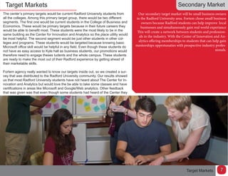 Target Markets
The center’s primary targets would be current Radford University students from
all the colleges. Among this primary target group, there would be two different
segments. The first one would be current students in the College of Business and
Economics. These would be primary targets because in their future careers they
would be able to benefit most. These students were the most likely to be in the
same building as the Center for Innovation and Analytics so the place utility would
be most helpful. The second segment would be just other students in other col-
leges and programs. These students would be targeted because knowing basic
Microsoft office skill would be helpful in any field. Even though these students do
not have as easy access to Kyle hall as business students, our promotions would
therefore need to engage theses tudents and the whole campus. These students
are ready to make the most out of their Radford experience by getting ahead of
their marketable skills.
Fortem agency really wanted to know our targets inside out, so we created a sur-
vey that was distributed to the Radford University community. Our results showed
us that most Radford University students have not heard about The Center for In-
novation and Analytics but would love the be able to take some classes and have
certifications in areas like Microsoft and Google/Web analytics. Other feedback
that was given was that even though some students had heard of the Center they
Secondary Market
Our secondary target market will be small business owners
in the Radford University area. Fortem chose small business
owners becasue Radford students can help improve local
businesses and simultaneously gain real world experiance
This will create a network between students and profession-
als in the industry. With the Center of Innovation and An-
alytics offering memberships to students that can help gain
mentorships opprotunaties with prospective industry profes-
sionals.
Target Markets 7
 