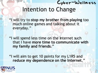 Intention to Change “ I will try to  stop my brother from playing  too much online games and talking about it everyday.” “ I will spend less time on the Internet such that I have  more time to communicate with my family and friends .” “ I will aim to get 10 points for my L1R5 and  reduce my dependence on the Internet .” 