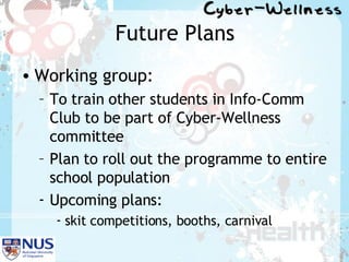 Future Plans Working group: To train other students in Info-Comm Club to be part of Cyber-Wellness committee Plan to roll out the programme to entire school population Upcoming plans:  skit competitions, booths, carnival 