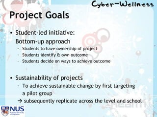Project Goals Student-led initiative:  Bottom-up approach Students to have ownership of project Students identify & own outcome Students decide on ways to achieve outcome Sustainability of projects To achieve sustainable change by first targeting  a pilot group     subsequently replicate across the level and school 