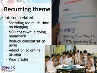 Recurring theme Internet related: Spending too much time on blogging MSN chats while doing homework Reduce concentration level Addiction to online gaming  Poor grades 