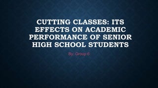 CUTTING CLASSES: ITS
EFFECTS ON ACADEMIC
PERFORMANCE OF SENIOR
HIGH SCHOOL STUDENTS
By: Group 6
 