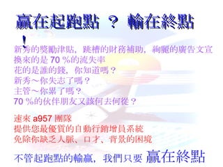 贏在起跑點 ？  輸在終點 ！ 新秀的獎勵津貼，跳槽的財務補助，絢麗的廣告文宣 換來的是 70 ％的流失率 花的是誰的錢，你知道嗎？ 新秀～你失志了嗎？ 主管～你累了嗎？ 70 ％的伙伴朋友又該何去何從？ 速來 a957 團隊 提供您最優質的自動行銷增員系統 免除你缺乏人脈、口才、背景的困境 不管起跑點的輸贏，我們只要  贏在終點 