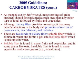 Nieman DC. Exercise Testing and Prescription: A Health-Related Approach. 6/e.
Copyright ©2007 McGraw-Hill Higher Education. All rights reserved.
2005 Guidelines:
CARBOHYDRATES (cont.)
• As mapped out by MyPyramid, more servings of grain
products should be consumed at each meal than any other
type of food, followed by fruits and vegetables.
• Although dietary fiber provides no energy, it has many
beneficial actions in the body and promotes a low risk of
colon cancer, heart disease, and diabetes.
• There are two kinds of dietary fiber: soluble fiber which is
soluble in water and forms a gel, and insoluble fiber which
is insoluble in water.
• Soluble fiber is found in many fruits and vegetables, and in
some grains like oats. Insoluble fiber is found in many
vegetables and whole grains (e.g., wheat bran).
 
