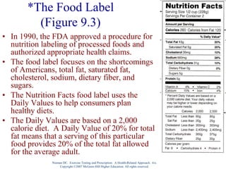 Nieman DC. Exercise Testing and Prescription: A Health-Related Approach. 6/e.
Copyright ©2007 McGraw-Hill Higher Education. All rights reserved.
*The Food Label
(Figure 9.3)
• In 1990, the FDA approved a procedure for
nutrition labeling of processed foods and
authorized appropriate health claims.
• The food label focuses on the shortcomings
of Americans, total fat, saturated fat,
cholesterol, sodium, dietary fiber, and
sugars.
• The Nutrition Facts food label uses the
Daily Values to help consumers plan
healthy diets.
• The Daily Values are based on a 2,000
calorie diet. A Daily Value of 20% for total
fat means that a serving of this particular
food provides 20% of the total fat allowed
for the average adult.
 