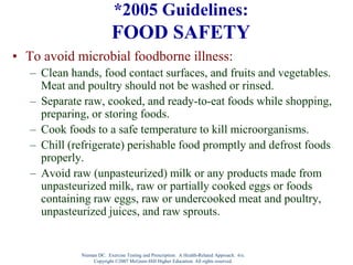 Nieman DC. Exercise Testing and Prescription: A Health-Related Approach. 6/e.
Copyright ©2007 McGraw-Hill Higher Education. All rights reserved.
*2005 Guidelines:
FOOD SAFETY
• To avoid microbial foodborne illness:
– Clean hands, food contact surfaces, and fruits and vegetables.
Meat and poultry should not be washed or rinsed.
– Separate raw, cooked, and ready-to-eat foods while shopping,
preparing, or storing foods.
– Cook foods to a safe temperature to kill microorganisms.
– Chill (refrigerate) perishable food promptly and defrost foods
properly.
– Avoid raw (unpasteurized) milk or any products made from
unpasteurized milk, raw or partially cooked eggs or foods
containing raw eggs, raw or undercooked meat and poultry,
unpasteurized juices, and raw sprouts.
 