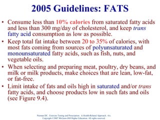 Nieman DC. Exercise Testing and Prescription: A Health-Related Approach. 6/e.
Copyright ©2007 McGraw-Hill Higher Education. All rights reserved.
2005 Guidelines: FATS
• Consume less than 10% calories from saturated fatty acids
and less than 300 mg/day of cholesterol, and keep trans
fatty acid consumption as low as possible.
• Keep total fat intake between 20 to 35% of calories, with
most fats coming from sources of polyunsaturated and
monounsaturated fatty acids, such as fish, nuts, and
vegetable oils.
• When selecting and preparing meat, poultry, dry beans, and
milk or milk products, make choices that are lean, low-fat,
or fat-free.
• Limit intake of fats and oils high in saturated and/or trans
fatty acids, and choose products low in such fats and oils
(see Figure 9.4).
 