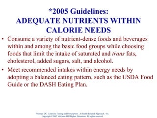 Nieman DC. Exercise Testing and Prescription: A Health-Related Approach. 6/e.
Copyright ©2007 McGraw-Hill Higher Education. All rights reserved.
*2005 Guidelines:
ADEQUATE NUTRIENTS WITHIN
CALORIE NEEDS
• Consume a variety of nutrient-dense foods and beverages
within and among the basic food groups while choosing
foods that limit the intake of saturated and trans fats,
cholesterol, added sugars, salt, and alcohol.
• Meet recommended intakes within energy needs by
adopting a balanced eating pattern, such as the USDA Food
Guide or the DASH Eating Plan.
 