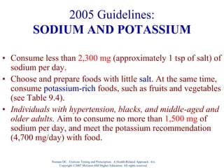 Nieman DC. Exercise Testing and Prescription: A Health-Related Approach. 6/e.
Copyright ©2007 McGraw-Hill Higher Education. All rights reserved.
2005 Guidelines:
SODIUM AND POTASSIUM
• Consume less than 2,300 mg (approximately 1 tsp of salt) of
sodium per day.
• Choose and prepare foods with little salt. At the same time,
consume potassium-rich foods, such as fruits and vegetables
(see Table 9.4).
• Individuals with hypertension, blacks, and middle-aged and
older adults. Aim to consume no more than 1,500 mg of
sodium per day, and meet the potassium recommendation
(4,700 mg/day) with food.
 