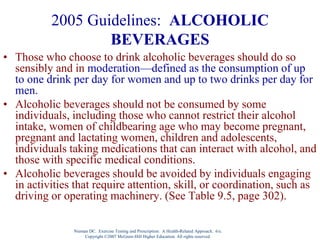 Nieman DC. Exercise Testing and Prescription: A Health-Related Approach. 6/e.
Copyright ©2007 McGraw-Hill Higher Education. All rights reserved.
2005 Guidelines: ALCOHOLIC
BEVERAGES
• Those who choose to drink alcoholic beverages should do so
sensibly and in moderation—defined as the consumption of up
to one drink per day for women and up to two drinks per day for
men.
• Alcoholic beverages should not be consumed by some
individuals, including those who cannot restrict their alcohol
intake, women of childbearing age who may become pregnant,
pregnant and lactating women, children and adolescents,
individuals taking medications that can interact with alcohol, and
those with specific medical conditions.
• Alcoholic beverages should be avoided by individuals engaging
in activities that require attention, skill, or coordination, such as
driving or operating machinery. (See Table 9.5, page 302).
 