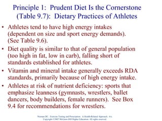 Nieman DC. Exercise Testing and Prescription: A Health-Related Approach. 6/e.
Copyright ©2007 McGraw-Hill Higher Education. All rights reserved.
Principle 1: Prudent Diet Is the Cornerstone
(Table 9.7): Dietary Practices of Athletes
• Athletes tend to have high energy intakes
(dependent on size and sport energy demands).
(See Table 9.6).
• Diet quality is similar to that of general population
(too high in fat, low in carb), falling short of
standards established for athletes.
• Vitamin and mineral intake generally exceeds RDA
standards, primarily because of high energy intake.
• Athletes at risk of nutrient deficiency: sports that
emphasize leanness (gymnasts, wrestlers, ballet
dancers, body builders, female runners). See Box
9.4 for recommendations for wrestlers.
 