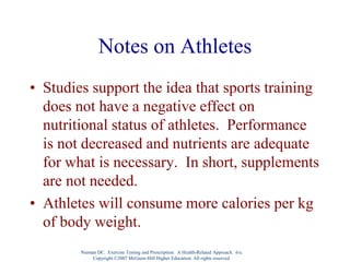 Notes on Athletes
• Studies support the idea that sports training
does not have a negative effect on
nutritional status of athletes. Performance
is not decreased and nutrients are adequate
for what is necessary. In short, supplements
are not needed.
• Athletes will consume more calories per kg
of body weight.
Nieman DC. Exercise Testing and Prescription: A Health-Related Approach. 6/e.
Copyright ©2007 McGraw-Hill Higher Education. All rights reserved.
 