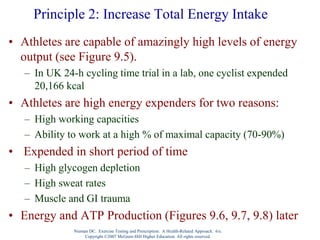 Nieman DC. Exercise Testing and Prescription: A Health-Related Approach. 6/e.
Copyright ©2007 McGraw-Hill Higher Education. All rights reserved.
Principle 2: Increase Total Energy Intake
• Athletes are capable of amazingly high levels of energy
output (see Figure 9.5).
– In UK 24-h cycling time trial in a lab, one cyclist expended
20,166 kcal
• Athletes are high energy expenders for two reasons:
– High working capacities
– Ability to work at a high % of maximal capacity (70-90%)
• Expended in short period of time
– High glycogen depletion
– High sweat rates
– Muscle and GI trauma
• Energy and ATP Production (Figures 9.6, 9.7, 9.8) later
 