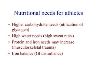 Nutritional needs for athletes
• Higher carbohydrate needs (utilization of
glycogen)
• High water needs (high sweat rates)
• Protein and iron needs may increase
(musculoskeletal trauma)
• Iron balance (GI disturbance)
 