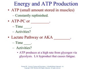 Energy and ATP Production
• ATP (small amount stored in muscles)
– Constantly replinished.
• ATP-PC or _________.
– Time ____.
– Activities?
• Lactate Pathway or AKA ________.
– Time ____.
– Activities?
• ATP produces at a high rate from glycogen via
glycolysis. LA byproduct that causes fatigue.
Nieman DC. Exercise Testing and Prescription: A Health-Related Approach. 6/e.
Copyright ©2007 McGraw-Hill Higher Education. All rights reserved.
 