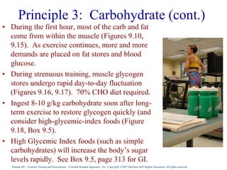 Nieman DC. Exercise Testing and Prescription: A Health-Related Approach. 6/e. Copyright ©2007 McGraw-Hill Higher Education. All rights reserved.
Principle 3: Carbohydrate (cont.)
• During the first hour, most of the carb and fat
come from within the muscle (Figures 9.10,
9.15). As exercise continues, more and more
demands are placed on fat stores and blood
glucose.
• During strenuous training, muscle glycogen
stores undergo rapid day-to-day fluctuation
(Figures 9.16, 9.17). 70% CHO diet required.
• Ingest 8-10 g/kg carbohydrate soon after long-
term exercise to restore glycogen quickly (and
consider high-glycemic-index foods (Figure
9.18, Box 9.5).
• High Glycemic Index foods (such as simple
carbohydrates) will increase the body’s sugar
levels rapidly. See Box 9.5, page 313 for GI.
 
