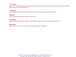 • "Convection
When wind blows against the skin, it helps speed up the processes of evaporation, making the person feel much colder
(often known as the wind chill factor).
Conduction
Heat may be lost through contact with surfaces at a lower temperature than that of the body.
Radiation
Heat is lost through radiation from all over the body.
Evaporation
Heat is lost through the body's natural cooling system (perspiration) which evaporates from the skin.
•
Respiration
The only other way in which heat is lost is through respiration (breathing).
Nieman DC. Exercise Testing and Prescription: A Health-Related Approach. 6/e.
Copyright ©2007 McGraw-Hill Higher Education. All rights reserved.
 