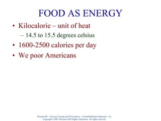 FOOD AS ENERGY
• Kilocalorie – unit of heat
– 14.5 to 15.5 degrees celsius
• 1600-2500 calories per day
• We poor Americans
Nieman DC. Exercise Testing and Prescription: A Health-Related Approach. 6/e.
Copyright ©2007 McGraw-Hill Higher Education. All rights reserved.
 