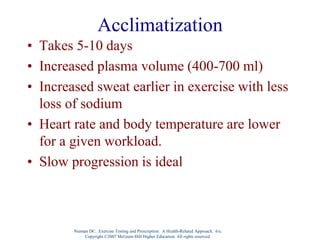 Acclimatization
• Takes 5-10 days
• Increased plasma volume (400-700 ml)
• Increased sweat earlier in exercise with less
loss of sodium
• Heart rate and body temperature are lower
for a given workload.
• Slow progression is ideal
Nieman DC. Exercise Testing and Prescription: A Health-Related Approach. 6/e.
Copyright ©2007 McGraw-Hill Higher Education. All rights reserved.
 