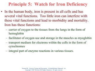 Nieman DC. Exercise Testing and Prescription: A Health-Related Approach. 6/e.
Copyright ©2007 McGraw-Hill Higher Education. All rights reserved.
Principle 5: Watch for Iron Deficiency
• In the human body, iron is present in all cells and has
several vital functions. Too little iron can interfere with
these vital functions and lead to morbidity and mortality.
Iron has these functions:
– carrier of oxygen to the tissues from the lungs in the form of
hemoglobin
– facilitator of oxygen use and storage in the muscles as myoglobin
– transport medium for electrons within the cells in the form of
cytochromes
– integral part of enzyme reactions in various tissues.
 