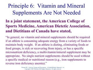 Nieman DC. Exercise Testing and Prescription: A Health-Related Approach. 6/e.
Copyright ©2007 McGraw-Hill Higher Education. All rights reserved.
Principle 6: Vitamin and Mineral
Supplements Are Not Needed
In a joint statement, the American College of
Sports Medicine, American Dietetic Association,
and Dietitians of Canada have stated,
“In general, no vitamin and mineral supplements should be required
if an athlete is consuming adequate energy from a variety of foods to
maintain body weight. If an athlete is dieting, eliminating foods or
food groups, is sick or recovering from injury, or has a specific
micronutrient deficiency, a multivitamin/mineral supplement may be
appropriate. No single nutrient supplements should be used without
a specific medical or nutritional reason (e.g., iron supplements to
reverse iron deficiency anemia).”
 
