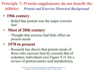 Nieman DC. Exercise Testing and Prescription: A Health-Related Approach. 6/e.
Copyright ©2007 McGraw-Hill Higher Education. All rights reserved.
Principle 7: Protein supplements do not benefit the
athletes Protein and Exercise Historical Background
• 19th century
– Belief that protein was the major exercise
fuel
• Most of 20th century
– Thought that exercise had little effect on
protein needs
• 1970 to present
– Research has shown that protein needs of
those who exercise heavily exceeds that of
sedentary individuals (see Figure 9.31 for a
review of protein/amino acid metabolism).
 