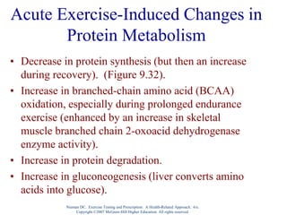 Nieman DC. Exercise Testing and Prescription: A Health-Related Approach. 6/e.
Copyright ©2007 McGraw-Hill Higher Education. All rights reserved.
Acute Exercise-Induced Changes in
Protein Metabolism
• Decrease in protein synthesis (but then an increase
during recovery). (Figure 9.32).
• Increase in branched-chain amino acid (BCAA)
oxidation, especially during prolonged endurance
exercise (enhanced by an increase in skeletal
muscle branched chain 2-oxoacid dehydrogenase
enzyme activity).
• Increase in protein degradation.
• Increase in gluconeogenesis (liver converts amino
acids into glucose).
 