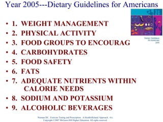 Nieman DC. Exercise Testing and Prescription: A Health-Related Approach. 6/e.
Copyright ©2007 McGraw-Hill Higher Education. All rights reserved.
Year 2005---Dietary Guidelines for Americans
• 1. WEIGHT MANAGEMENT
• 2. PHYSICAL ACTIVITY
• 3. FOOD GROUPS TO ENCOURAGE
• 4. CARBOHYDRATES
• 5. FOOD SAFETY
• 6. FATS
• 7. ADEQUATE NUTRIENTS WITHIN
CALORIE NEEDS
• 8. SODIUM AND POTASSIUM
• 9. ALCOHOLIC BEVERAGES
 