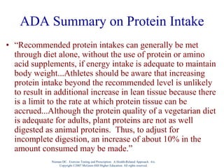 Nieman DC. Exercise Testing and Prescription: A Health-Related Approach. 6/e.
Copyright ©2007 McGraw-Hill Higher Education. All rights reserved.
ADA Summary on Protein Intake
• “Recommended protein intakes can generally be met
through diet alone, without the use of protein or amino
acid supplements, if energy intake is adequate to maintain
body weight...Athletes should be aware that increasing
protein intake beyond the recommended level is unlikely
to result in additional increase in lean tissue because there
is a limit to the rate at which protein tissue can be
accrued...Although the protein quality of a vegetarian diet
is adequate for adults, plant proteins are not as well
digested as animal proteins. Thus, to adjust for
incomplete digestion, an increase of about 10% in the
amount consumed may be made.”
 